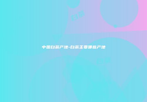 中国白茶产地-白茶主要哪些产地