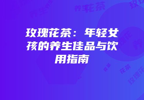 玫瑰花茶：年轻女孩的养生佳品与饮用指南