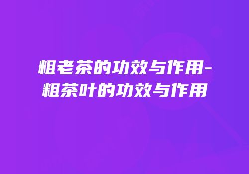 粗老茶的功效与作用-粗茶叶的功效与作用