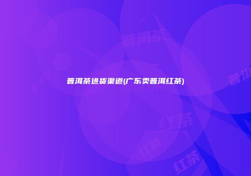 普洱茶进货渠道(广东卖普洱红茶)