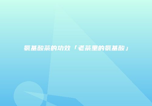 氨基酸茶的功效「老茶里的氨基酸」
