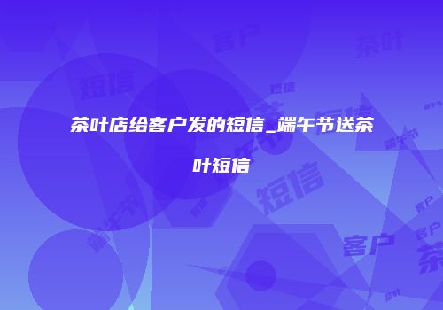 茶叶店给客户发的短信_端午节送茶叶短信