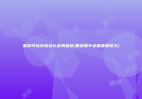 黑茶可以存放多长时间最佳(黑茶园中茶保质期多久)