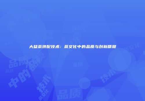 大益茶拼配技术：茶文化中的品质与创新精髓