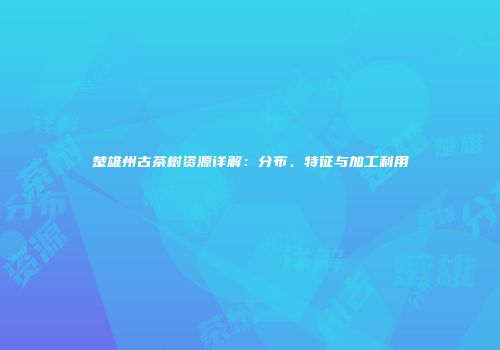 楚雄州古茶树资源详解：分布、特征与加工利用