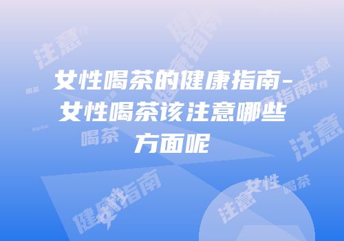 女性喝茶的健康指南-女性喝茶该注意哪些方面呢