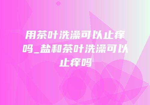 用茶叶洗澡可以止痒吗_盐和茶叶洗澡可以止痒吗