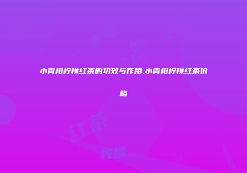 小青柑柠檬红茶的功效与作用,小青柑柠檬红茶价格