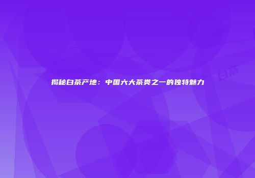 揭秘白茶产地：中国六大茶类之一的独特魅力
