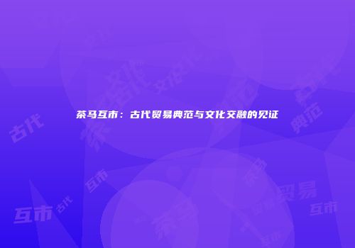 茶马互市：古代贸易典范与文化交融的见证