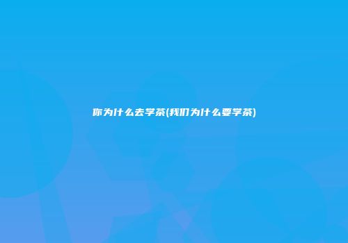 你为什么去学茶(我们为什么要学茶)