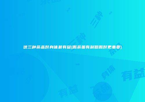 这三种茶品对身体最有益(喝茶虽有利但喝对更重要)