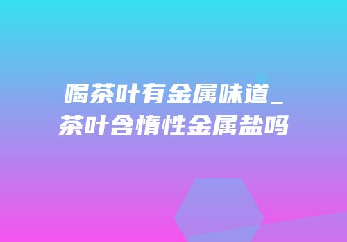 喝茶叶有金属味道_茶叶含惰性金属盐吗