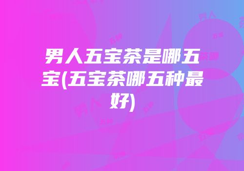 男人五宝茶是哪五宝(五宝茶哪五种最好)