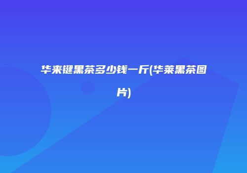 华来键黑茶多少钱一斤(华莱黑茶图片)