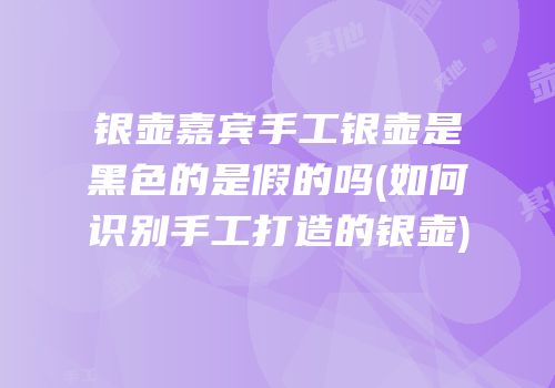 银壶嘉宾手工银壶是黑色的是假的吗(如何识别手工打造的银壶)