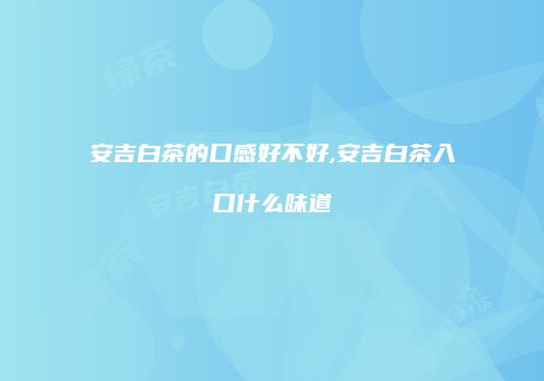 安吉白茶的口感好不好,安吉白茶入口什么味道