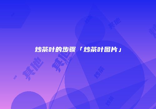 炒茶叶的步骤「炒茶叶图片」