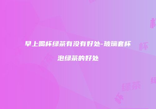 早上喝杯绿茶有没有好处-玻璃套杯泡绿茶的好处
