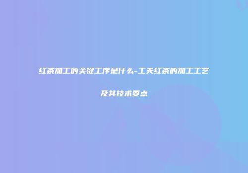 红茶加工的关键工序是什么-工夫红茶的加工工艺及其技术要点