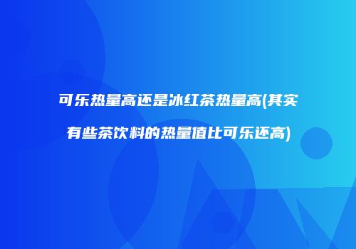 可乐热量高还是冰红茶热量高(其实有些茶饮料的热量值比可乐还高)