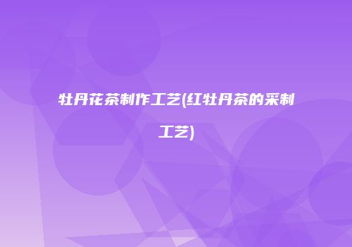 牡丹花茶制作工艺(红牡丹茶的采制工艺)