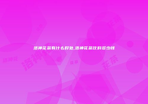 洛神花茶有什么好处,洛神花茶饮料多少钱