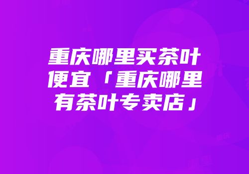 重庆哪里买茶叶便宜「重庆哪里有茶叶专卖店」