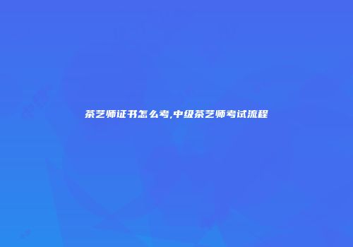 茶艺师证书怎么考,中级茶艺师考试流程