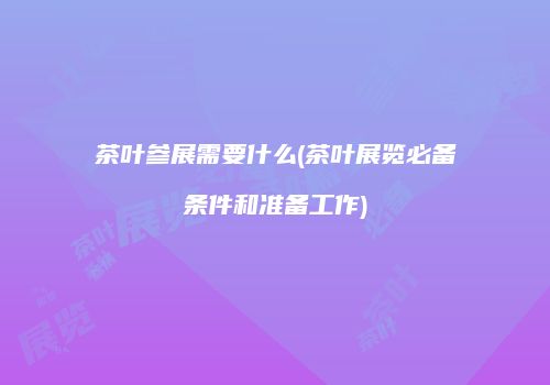 茶叶参展需要什么(茶叶展览必备条件和准备工作)