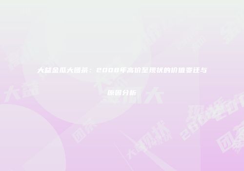 大益金瓜大团茶：2008年高价至现状的价值变迁与原因分析