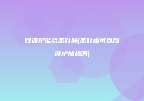 微波炉能烧茶叶吗(茶叶蛋可以微波炉加热吗)