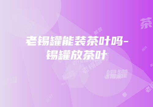 老锡罐能装茶叶吗-锡罐放茶叶