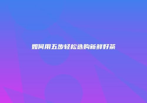 如何用五步轻松选购新鲜好茶