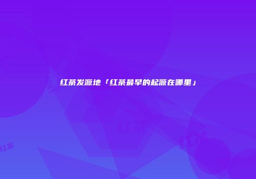 红茶发源地「红茶最早的起源在哪里」