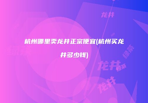 杭州哪里卖龙井正宗便宜(杭州买龙井多少钱)