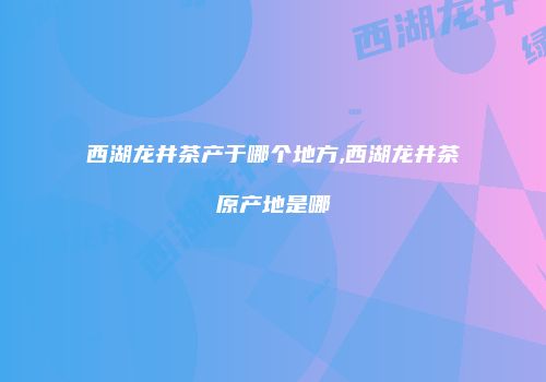西湖龙井茶产于哪个地方,西湖龙井茶原产地是哪