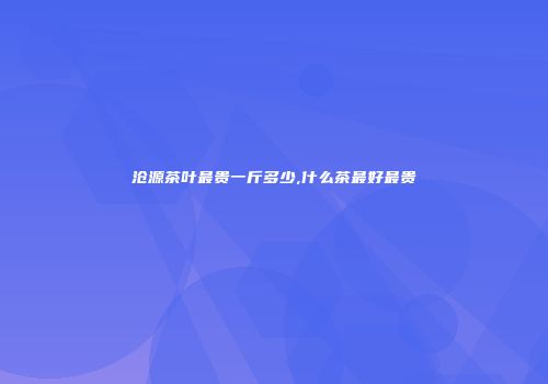 沧源茶叶最贵一斤多少,什么茶最好最贵