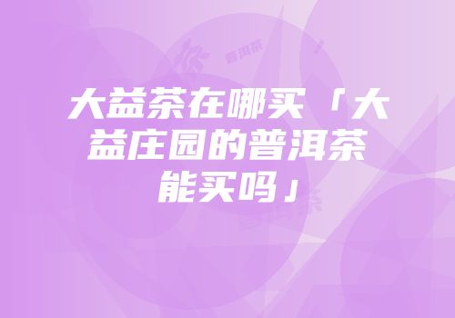 大益茶在哪买「大益庄园的普洱茶能买吗」