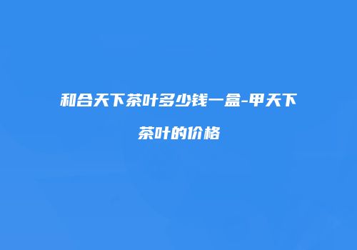 和合天下茶叶多少钱一盒-甲天下茶叶的价格
