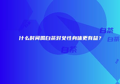 什么时间喝白茶对女性身体更有益？