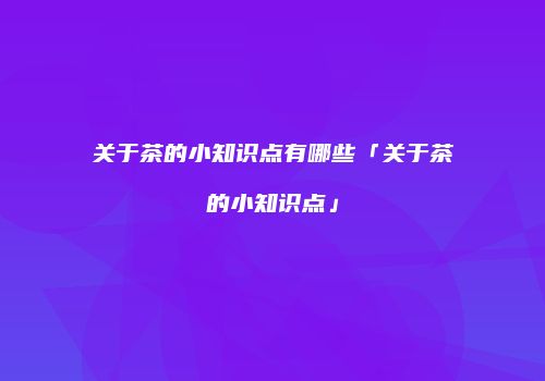关于茶的小知识点有哪些「关于茶的小知识点」