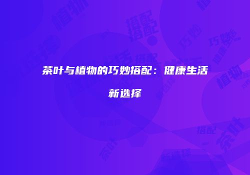 茶叶与植物的巧妙搭配：健康生活新选择