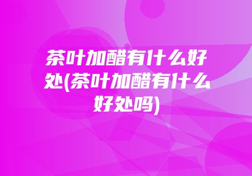 茶叶加醋有什么好处(茶叶加醋有什么好处吗)