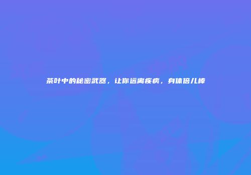 茶叶中的秘密武器，让你远离疾病，身体倍儿棒