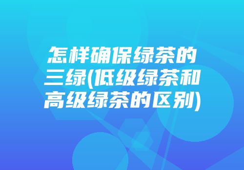 怎样确保绿茶的三绿(低级绿茶和高级绿茶的区别)