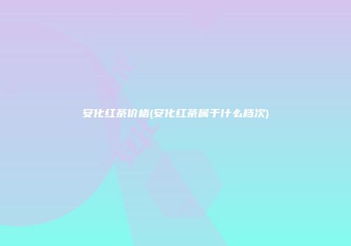 安化红茶价格(安化红茶属于什么档次)