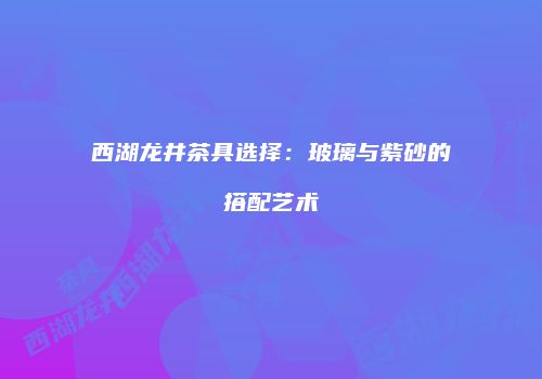 西湖龙井茶具选择：玻璃与紫砂的搭配艺术