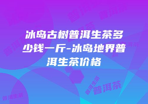 冰岛古树普洱生茶多少钱一斤-冰岛地界普洱生茶价格