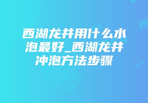 西湖龙井用什么水泡最好_西湖龙井冲泡方法步骤